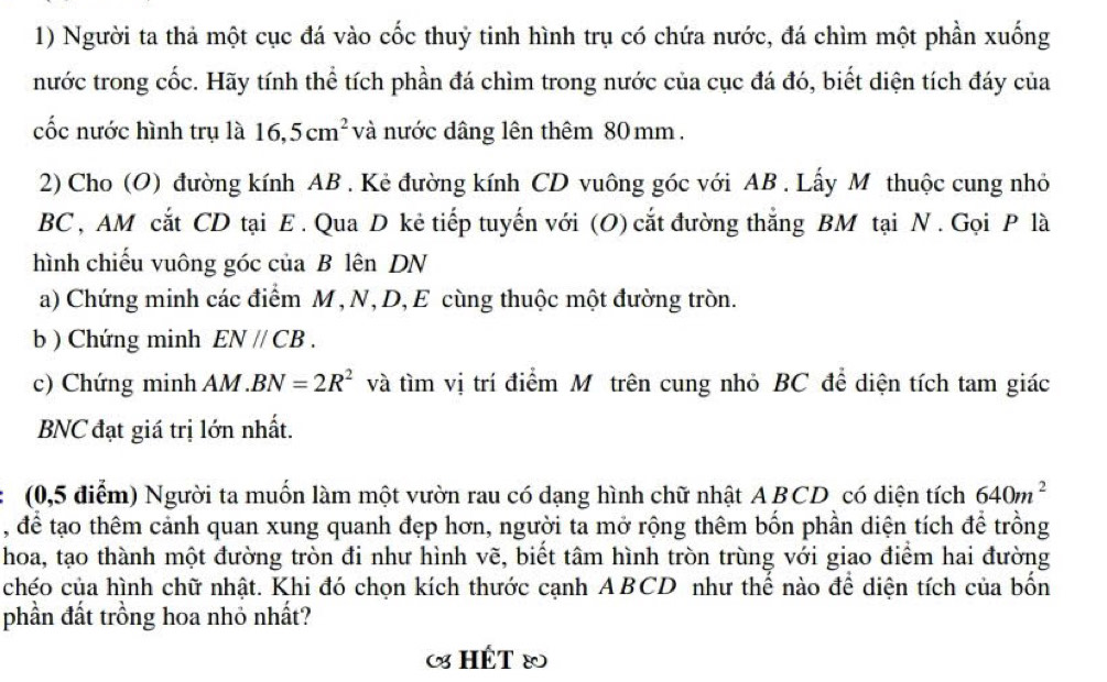 Người ta thả một cục đá vào cốc thuỷ tinh hình trụ có chứa nước, đá chìm một phần xuống 
nước trong cốc. Hãy tính thể tích phần đá chìm trong nước của cục đá đó, biết diện tích đáy của 
cốc nước hình trụ là 16, 5cm^2 và nước dâng lên thêm 80 mm. 
2) Cho (O) đường kính AB. Kẻ đường kính CD vuông góc với AB. Lấy M thuộc cung nhỏ
BC , AM cắt CD tại E. Qua D kẻ tiếp tuyến với (O) cắt đường thắng BM tại N. Gọi P là 
hình chiếu vuông góc của B lên DN
a) Chứng minh các điểm M , N, D, E cùng thuộc một đường tròn. 
b ) Chứng minh EN//CB. 
c) Chứng minh AM. BN=2R^2 và tìm vị trí điểm Mô trên cung nhỏ BC để diện tích tam giác 
BNC đạt giá trị lớn nhất. 
(0,5 điểm) Người ta muốn làm một vườn rau có dạng hình chữ nhật ABCD có diện tích 640m^2
, để tạo thêm cảnh quan xung quanh đẹp hơn, người ta mở rộng thêm bốn phần diện tích để trồng 
hoa, tạo thành một đường tròn đi như hình vẽ, biết tâm hình tròn trùng với giao điểm hai đường 
chéo của hình chữ nhật. Khi đó chọn kích thước cạnh ABCD như thể nào để diện tích của bồn 
phần đất trồng hoa nhỏ nhất? 
«HÉT®