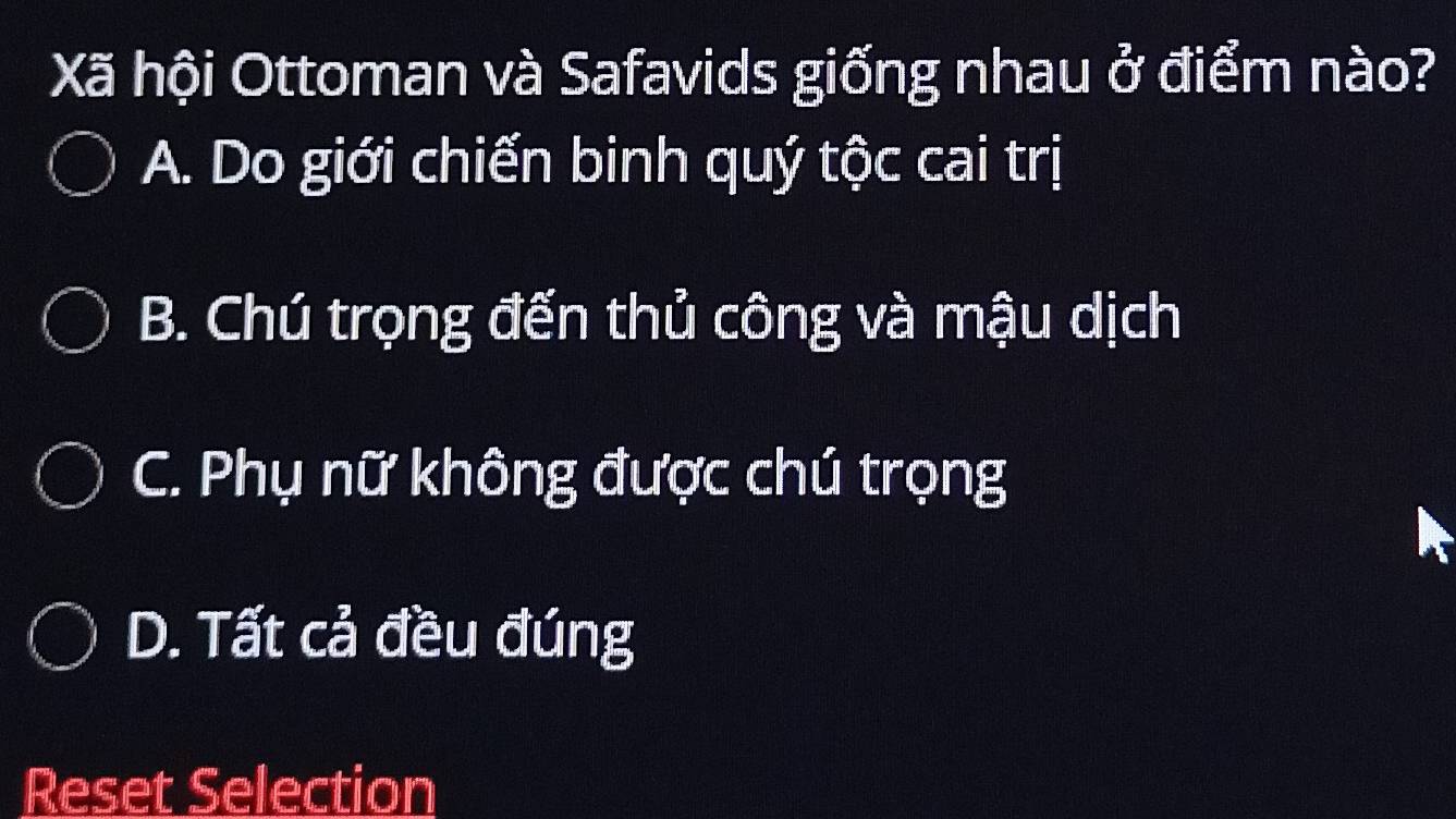 Xã hội Ottoman và Safavids giống nhau ở điểm nào?
A. Do giới chiến binh quý tộc cai trị
B. Chú trọng đến thủ công và mậu dịch
C. Phụ nữ không được chú trọng
D. Tất cả đều đúng
Reset Selection