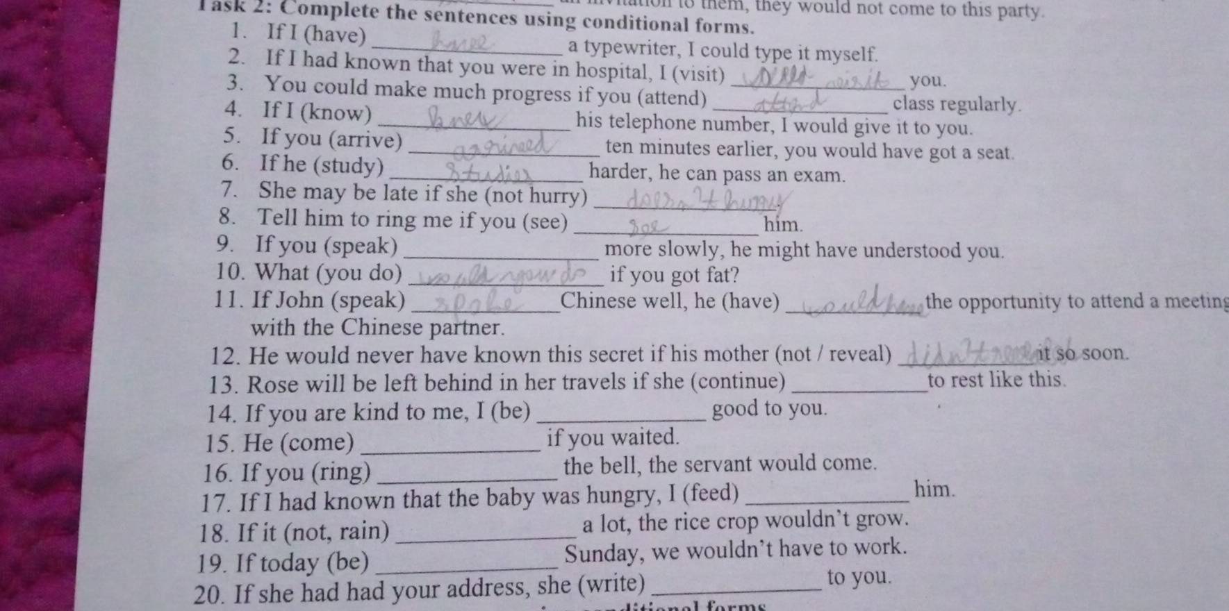 ton to them, they would not come to this party. 
T ask 2: Complete the sentences using conditional forms. 
1. If I (have)_ a typewriter, I could type it myself. 
2. If I had known that you were in hospital, I (visit) 
you. 
3. You could make much progress if you (attend) _class regularly. 
4. If I (know) _his telephone number, I would give it to you. 
5. If you (arrive) _ten minutes earlier, you would have got a seat. 
6. If he (study) _harder, he can pass an exam. 
_ 
7. She may be late if she (not hurry) 
_ 
8. Tell him to ring me if you (see) him. 
9. If you (speak) _more slowly, he might have understood you. 
10. What (you do) _if you got fat? 
11. If John (speak) _Chinese well, he (have) _the opportunity to attend a meetin 
with the Chinese partner. 
12. He would never have known this secret if his mother (not / reveal) _it so soon. 
13. Rose will be left behind in her travels if she (continue) _to rest like this. 
14. If you are kind to me, I (be) _good to you. 
15. He (come) _if you waited. 
16. If you (ring) _the bell, the servant would come. 
17. If I had known that the baby was hungry, I (feed)_ 
him. 
18. If it (not, rain) _a lot, the rice crop wouldn’t grow. 
19. If today (be) _Sunday, we wouldn't have to work. 
20. If she had had your address, she (write) _to you.