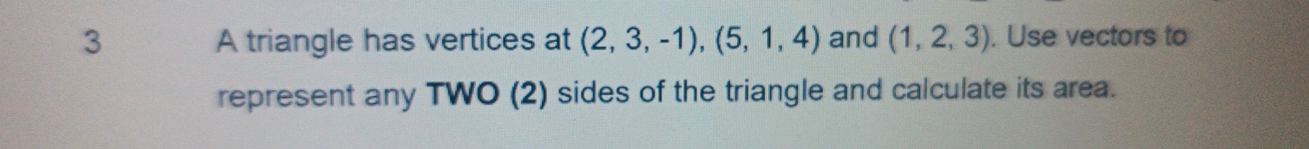 A triangle has vertices at (2,3,-1), (5,1,4) and (1,2,3). Use vectors to 
represent any TWO (2) sides of the triangle and calculate its area.