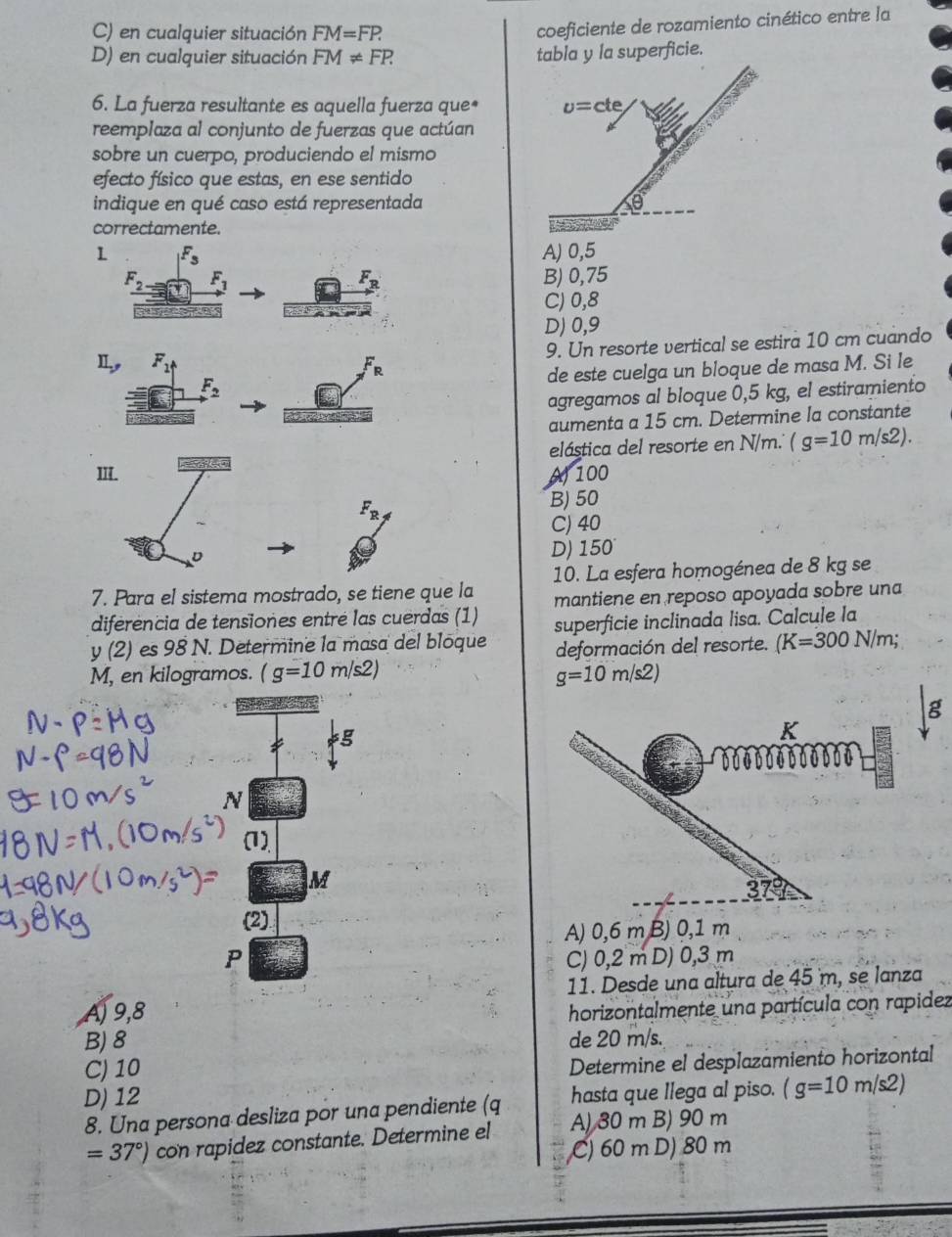 C) en cualquier situación FM=FP.
coeficiente de rozamiento cinético entre la
D) en cualquier situación FM!= FP. tabla y la superficie.
6. La fuerza resultante es aquella fuerza que*
reemplaza al conjunto de fuerzas que actúan
sobre un cuerpo, produciendo el mismo
efecto físico que estas, en ese sentido
indique en qué caso está representada
correctamente.
1A) 0,5
B) 0,75
C) 0,8
D) 0,9
9. Un resorte vertical se estira 10 cm cuando
I F_R
de este cuelga un bloque de masa M. Si le
agregamos al bloque 0,5 kg, el estiramiento
aumenta a 15 cm. Determine la constante
elástica del resorte en N/m.'' (g=10m/s2).
II. A100
F_R
B) 50
C) 40
D
D) 150
7. Para el sistema mostrado, se tiene que la 10. La esfera homogénea de 8 kg se
diferencia de tensiones entré las cuerdas (1) mantiene en reposo apoyada sobre una
y(2) es 98 N. Determine la masa del bloque superficie inclinada lisa. Calcule la
deformación del resorte. (K=300N/m;
M, en kilogramos. (g=10m/s2) g=10m/s2)
g
g
K
6 0 0 0 00 00 0 0 0 ō
N
(1)
M
379
(2)
A) 0,6 m B) 0,1 m
P C) 0,2 m D) 0,3 m
11. Desde una altura de 45 m, se lanza
A) 9,8
horizontalmente una partícula con rapidez
B) 8 de 20 m/s.
C) 10
Determine el desplazamiento horizontal
D) 12
hasta que llega al piso. (g=10m/s2)
8. Una persona desliza por una pendiente (q A) 30 m B) 90 m
=37°) con rapidez constante. Determine el
C) 60 m D) 80 m