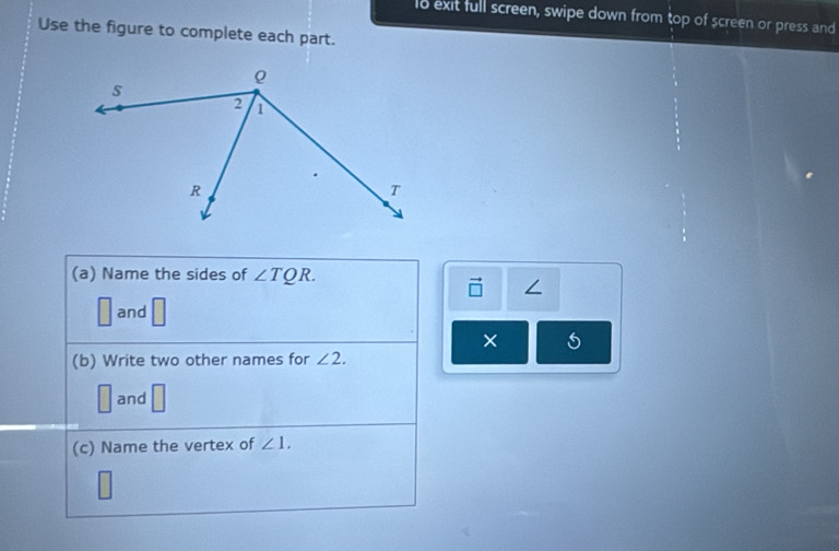 lo exit full screen, swipe down from top of screen or press and 
Use the figure to complete each part. 
(a) Name the sides of ∠ TQR. 
/
□ and | 
× 5 
(b) Write two other names for ∠ 2.
□ and □
(c) Name the vertex of ∠ 1.