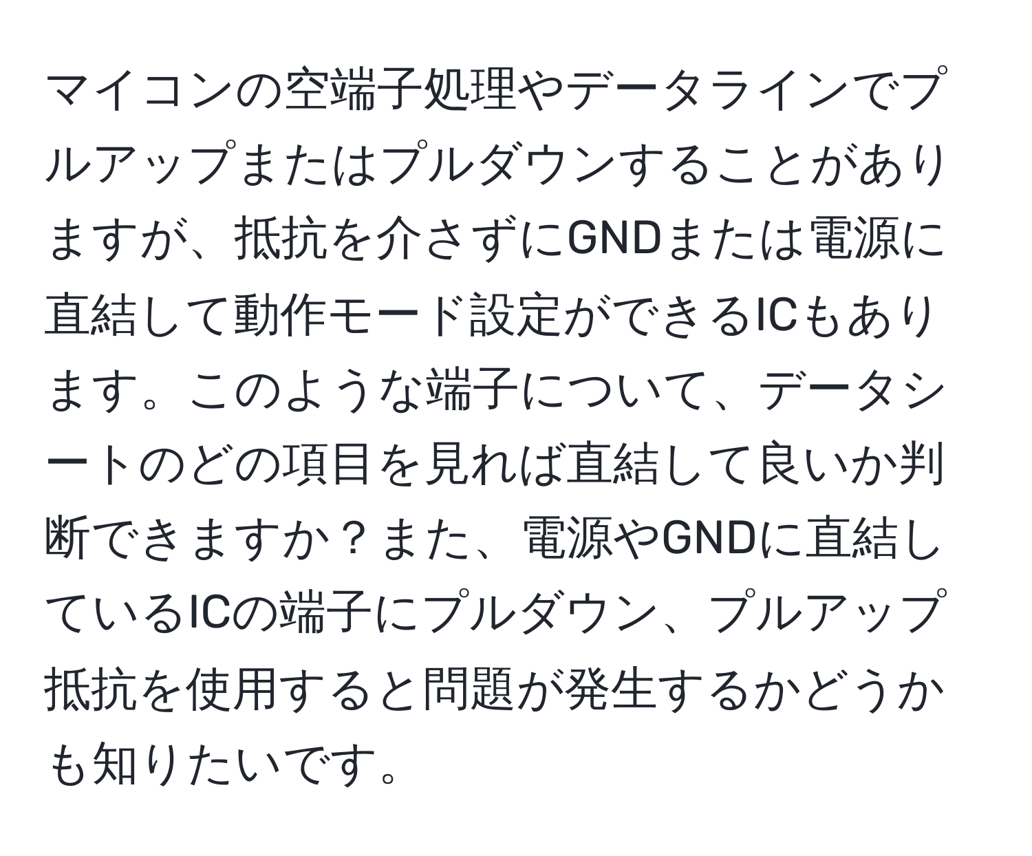 マイコンの空端子処理やデータラインでプルアップまたはプルダウンすることがありますが、抵抗を介さずにGNDまたは電源に直結して動作モード設定ができるICもあります。このような端子について、データシートのどの項目を見れば直結して良いか判断できますか？また、電源やGNDに直結しているICの端子にプルダウン、プルアップ抵抗を使用すると問題が発生するかどうかも知りたいです。