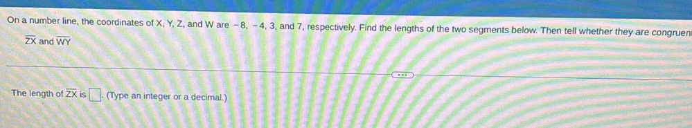 On a number line, the coordinates of X; Y, Z, and W are −8, -4, 3, and 7, respectively. Find the lengths of the two segments below. Then tell whether they are congruen
overline ZX and overline WY
The length of overline ZX is □ (Type an integer or a decimal.)