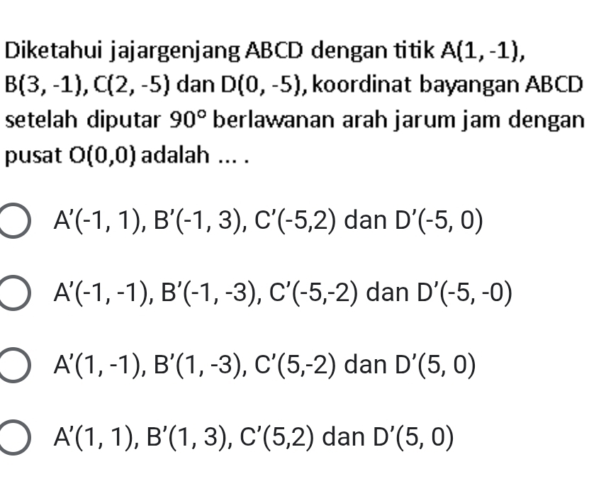 Diketahui jajargenjang ABCD dengan titik A(1,-1),
B(3,-1), C(2,-5) dan D(0,-5) , koordinat bayangan ABCD
setelah diputar 90° berlawanan arah jarum jam dengan
pusat O(0,0) adalah ... .
A'(-1,1), B'(-1,3), C'(-5,2) dan D'(-5,0)
A'(-1,-1), B'(-1,-3), C'(-5,-2) dan D'(-5,-0)
A'(1,-1), B'(1,-3), C'(5,-2) dan D'(5,0)
A'(1,1), B'(1,3), C'(5,2) dan D'(5,0)