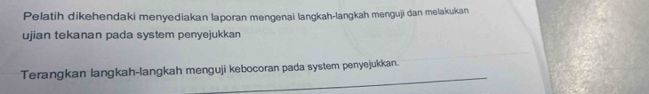 Pelatih dikehendaki menyediakan laporan mengenai langkah-langkah menguji dan melakukan 
ujian tekanan pada system penyejukkan 
Terangkan langkah-langkah menguji kebocoran pada system penyejukkan.