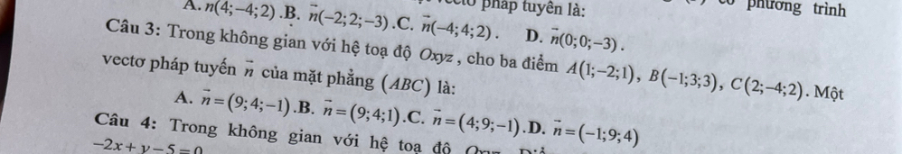 cló pháp tuyên là:
phương trình
A. n(4;-4;2) .B. n(-2;2;-3) .C. vector n(-4;4;2). D. overline n(0;0;-3). 
Câu 3: Trong không gian với hệ toạ độ Oxyz , cho ba điểm A(1;-2;1), B(-1;3;3), C(2;-4;2). Một
vectơ pháp tuyến # của mặt phẳng (ABC) là:
A. vector n=(9;4;-1) .B. vector n=(9;4;1) .C. vector n=(4;9;-1) .D. vector n=(-1;9;4)
Câu 4: Trong không gian với hệ toa độ (
-2x+y-5=0