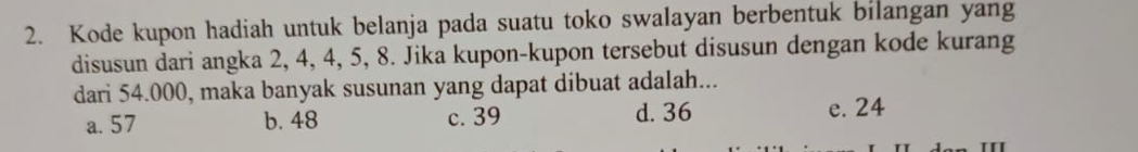 Kode kupon hadiah untuk belanja pada suatu toko swalayan berbentuk bilangan yang
disusun dari angka 2, 4, 4, 5, 8. Jika kupon-kupon tersebut disusun dengan kode kurang
dari 54.000, maka banyak susunan yang dapat dibuat adalah...
a. 57 b. 48 c. 39 d. 36 e. 24