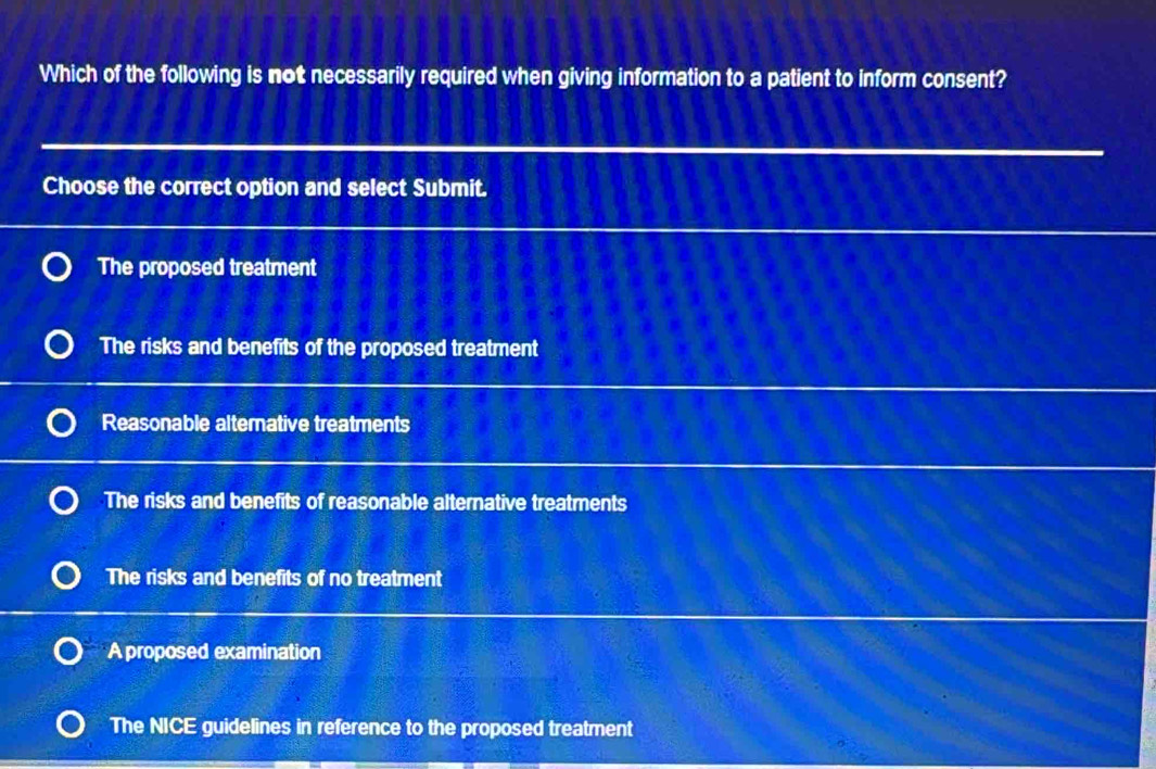 Which of the following is not necessarily required when giving information to a patient to inform consent?
Choose the correct option and select Submit.
The proposed treatment
The risks and benefits of the proposed treatment
Reasonable alterative treatments
The risks and benefits of reasonable alternative treatments
The risks and benefits of no treatment
A proposed examination
The NICE guidelines in reference to the proposed treatment