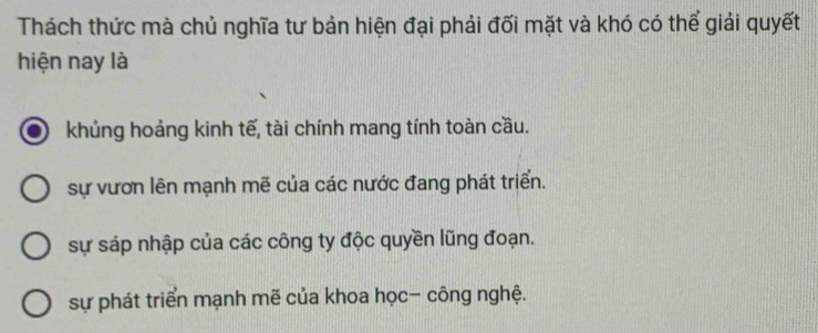 Thách thức mà chủ nghĩa tư bản hiện đại phải đối mặt và khó có thể giải quyết
hiện nay là
khủng hoảng kinh tế, tài chính mang tính toàn cầu.
sự vươn lên mạnh mẽ của các nước đang phát triển.
sự sáp nhập của các công ty độc quyền lũng đoạn.
sự phát triển mạnh mẽ của khoa học- công nghệ.