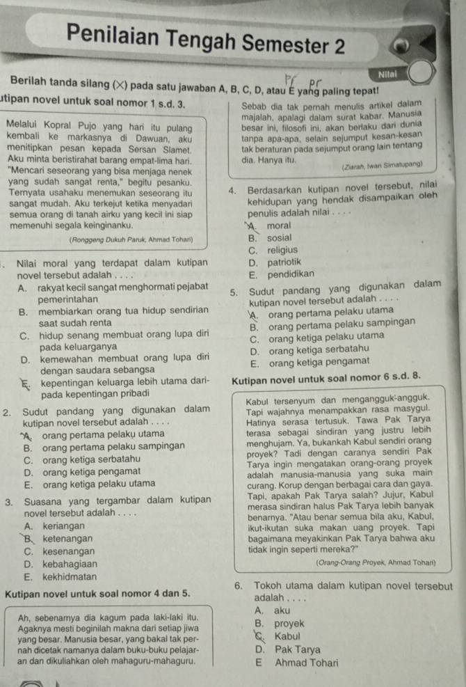 Penilaian Tengah Semester 2
Nitai
Berilah tanda silang (×) pada satu jawaban A, B, C, D, atau E yang paling tepat!
utipan novel untuk soal nomor 1 s.d. 3. Sebab dia tak pernah menulis artikel dalam
majalah, apalagi dalam surat kabar. Manusia
Melalui Kopral Pujo yang hari itu pulang besar ini, filosofi ini, akan berlaku dari dunia
kembali ke markasnya di Dawuan, aku tanpa apa-apa, selain sejumput kesan-kesan
menitipkan pesan kepada Sersan Slamet.
Aku minta beristirahat barang empat-lima hari. tak beraturan pada sejumput orang lain tentang
dia, Hanya itu.
"Mencari seseorang yang bisa menjaga nenek
(Ziarah, Iwan Simatupang)
yang sudah sangat renta," begitu pesanku.
Temyata usahaku menemukan seseorang itu 4. Berdasarkan kutipan novel tersebut, nilai
sangat mudah. Aku terkejut ketika menyadari kehidupan yang hendak disampaikan oleh
semua orang di tanah airku yang kecil ini siap penulis adalah nilai . . . .
memenuhi segala keinginanku. A. moral
(Ronggeng Dukuh Paruk, Ahmad Tohari) B. sosial
C. religius
. Nilai moral yang terdapat dalam kutipan D. patriotik
novel tersebut adalah . E. pendidikan
A. rakyat kecil sangat menghormati pejabat 5. Sudut pandang yang digunakan dalam
pemerintahan
kutipan novel tersebut adalah . . . .
B. membiarkan orang tua hidup sendirian A. orang pertama pelaku utama
saat sudah renta
C. hidup senang membuat orang lupa diri B. orang pertama pelaku sampingan
pada keluarganya C. orang ketiga pelaku utama
D. kemewahan membuat orang lupa diri D. orang ketiga serbatahu
dengan saudara sebangsa E. orang ketiga pengamat
kepentingan keluarga lebih utama dari- Kutipan novel untuk soal nomor 6 s.d. 8.
pada kepentingan pribadi
Kabul tersenyum dan mengangguk-angguk.
2. Sudut pandang yang digunakan dalam Tapi wajahnya menampakkan rasa masygul.
kutipan novel tersebut adalah . . . . Hatinya serasa tertusuk. Tawa Pak Tarya
A orang pertama pelaku utama terasa sebagai sindiran yang justru lebih
B. orang pertama pelaku sampingan menghujam. Ya, bukankah Kabul sendiri orang
C. orang ketiga serbatahu proyek? Tadi dengan caranya sendiri Pak
Tarya ingin mengatakan orang-orang proyek
D. orang ketiga pengamat adalah manusia-manusia yang suka main
E. orang ketiga pelaku utama curang. Korup dengan berbagai cara dan gaya.
Tapi, apakah Pak Tarya salah? Jujur, Kabul
3. Suasana yang tergambar dalam kutipan merasa sindiran halus Pak Tarya lebih banyak
novel tersebut adalah . . . .
benarnya. "Atau benar semua bila aku, Kabul.
A. keriangan ikut-ikutan suka makan uang proyek. Tapi
B. ketenangan bagaimana meyakinkan Pak Tarya bahwa aku
C. kesenangan tidak ingin seperti mereka?"
D. kebahagiaan (Orang-Orang Proyek, Ahmad Tohani)
E. kekhidmatan
6. Tokoh utama dalam kutipan novel tersebut
Kutipan novel untuk soal nomor 4 dan 5. adalah . . . .
Ah, sebenamya dia kagum pada laki-laki itu. A. aku
Agaknya mesti beginilah makna dari setiap jiwa B. proyek
yang besar. Manusia besar, yang bakal tak per C Kabul
nah dicetak namanya dalam buku-buku pelajar- D. Pak Tarya
an dan dikuliahkan oleh mahaguru-mahaguru. E Ahmad Tohari