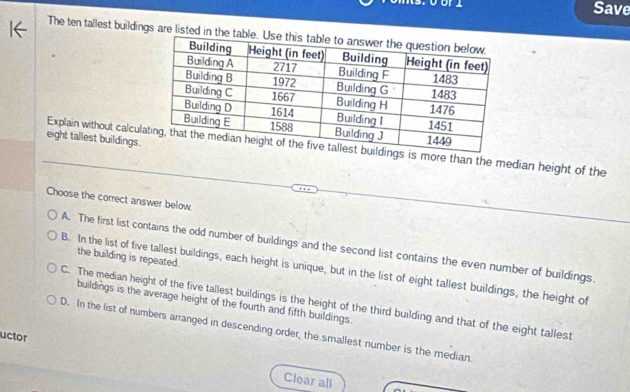 Save
The ten tallest buildings are listed
eight tallest buildings.
Explain without calcula is more than the median height of the
Choose the correct answer below.
A. The first list contains the odd number of buildings and the second list contains the even number of buildings.
the building is repeated.
B. In the list of five tallest buildings, each height is unique, but in the list of eight tallest buildings, the height of
buildings is the average height of the fourth and fifth buildings.
C. The median height of the five tallest buildings is the height of the third building and that of the eight tallest
D. In the list of numbers arranged in descending order, the smallest number is the median
uctor
Clear all