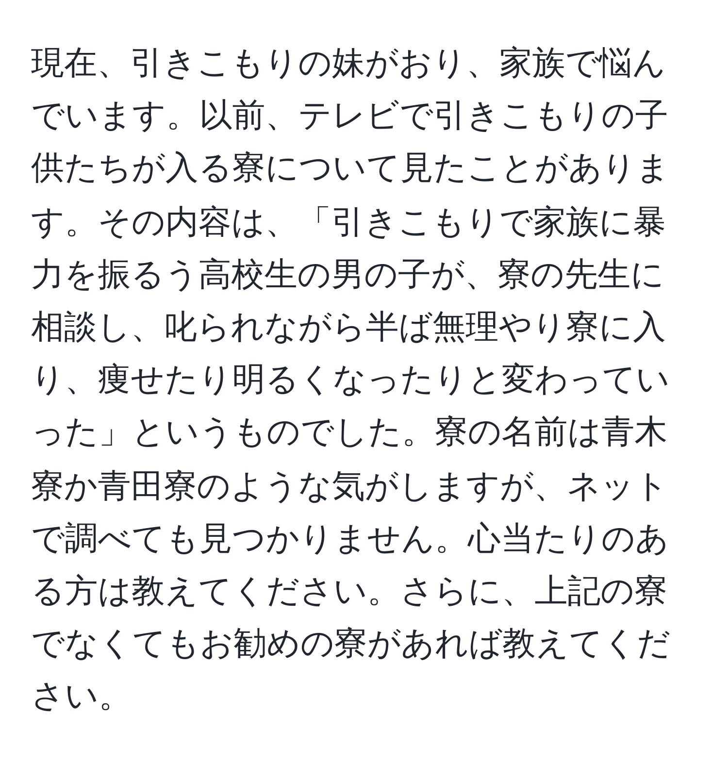 現在、引きこもりの妹がおり、家族で悩んでいます。以前、テレビで引きこもりの子供たちが入る寮について見たことがあります。その内容は、「引きこもりで家族に暴力を振るう高校生の男の子が、寮の先生に相談し、叱られながら半ば無理やり寮に入り、痩せたり明るくなったりと変わっていった」というものでした。寮の名前は青木寮か青田寮のような気がしますが、ネットで調べても見つかりません。心当たりのある方は教えてください。さらに、上記の寮でなくてもお勧めの寮があれば教えてください。