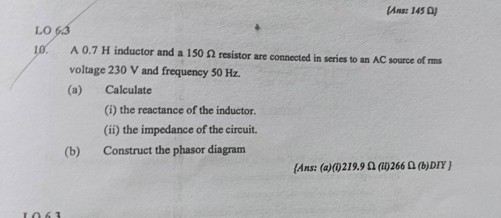 Ans: 145 Ω  
LO 6.3
10. A 0.7 H inductor and a 150 Ω resistor are connected in series to an AC source of rms 
voltage 230 V and frequency 50 Hz. 
(a) Calculate 
(i) the reactance of the inductor. 
(ii) the impedance of the circuit. 
(b) Construct the phasor diagram 
Ans: (a)(i) 219.9Ω (ii) 266Ω (b) DIY 