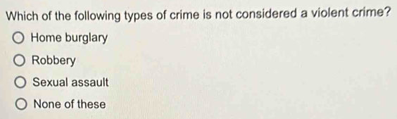 Which of the following types of crime is not considered a violent crime?
Home burglary
Robbery
Sexual assault
None of these