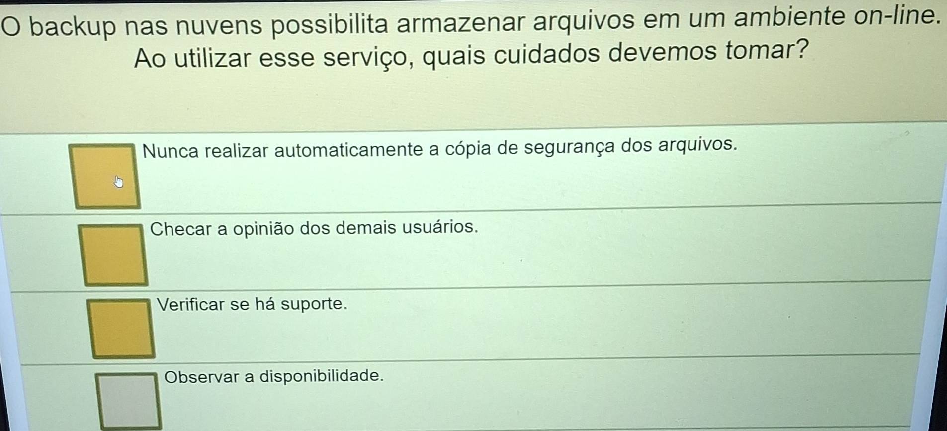 backup nas nuvens possibilita armazenar arquivos em um ambiente on-line.
Ao utilizar esse serviço, quais cuidados devemos tomar?
Nunca realizar automaticamente a cópia de segurança dos arquivos.
Checar a opinião dos demais usuários.
Verificar se há suporte.
Observar a disponibilidade.