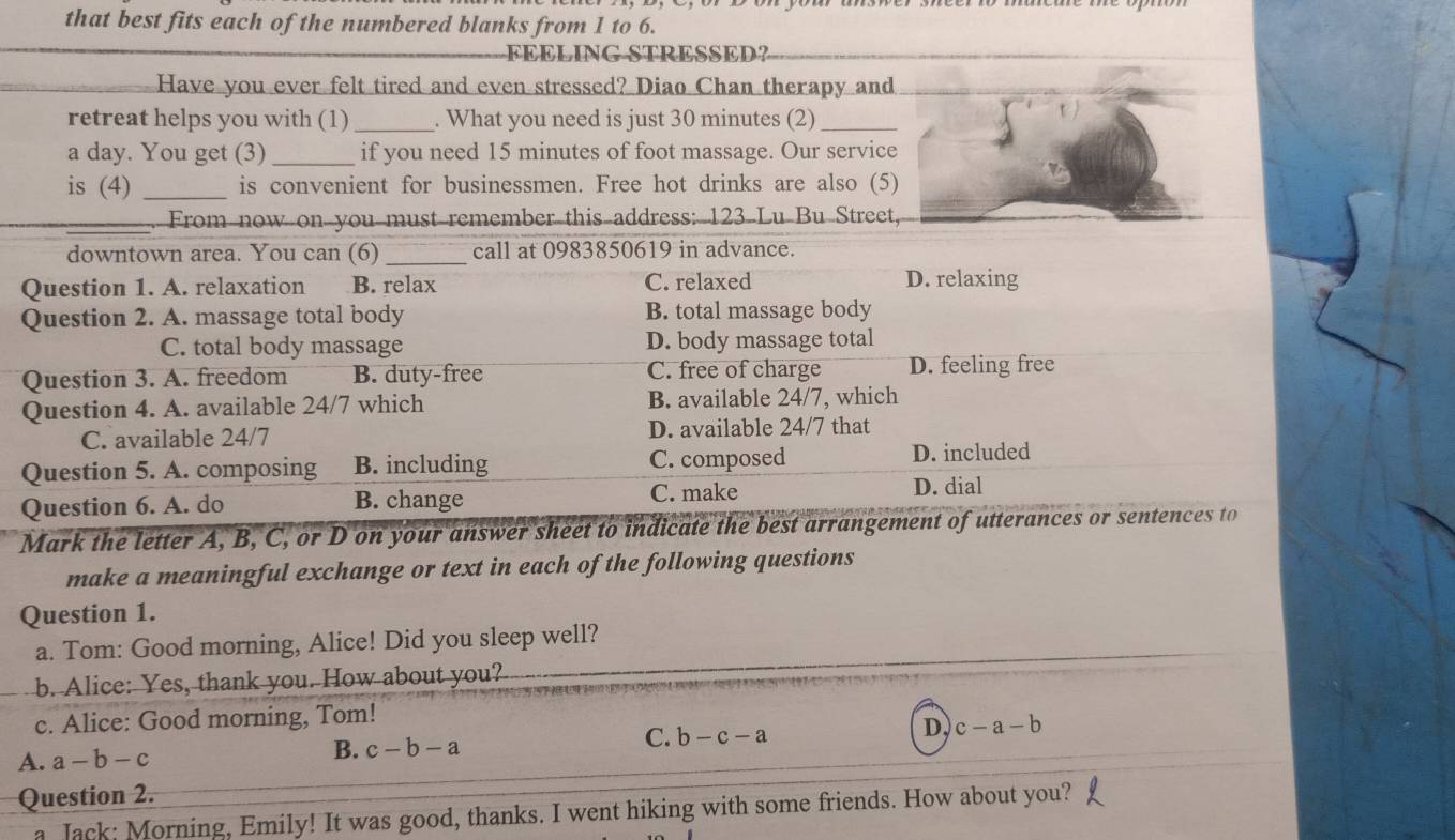 that best fits each of the numbered blanks from 1 to 6.
FEELING STRESSED?
Have you ever felt tired and even stressed? Diao Chan therapy and
retreat helps you with (1) _. What you need is just 30 minutes (2)_
a day. You get (3) _if you need 15 minutes of foot massage. Our service
is (4) _is convenient for businessmen. Free hot drinks are also (5)
_. From now on you must remember this address: 123 Lu Bu Street,
downtown area. You can (6) _call at 0983850619 in advance.
Question 1. A. relaxation B. relax C. relaxed D. relaxing
Question 2. A. massage total body B. total massage body
C. total body massage D. body massage total
Question 3. A. freedom B. duty-free C. free of charge D. feeling free
Question 4. A. available 24/7 which B. available 24/7, which
C. available 24/7 D. available 24/7 that
Question 5. A. composing B. including C. composed D. included
Question 6. A. do B. change
C. make D. dial
Mark the letter A, B, C, or D on your answer sheet to indicate the best arrangement of utterances or sentences to
make a meaningful exchange or text in each of the following questions
Question 1.
a. Tom: Good morning, Alice! Did you sleep well?
b. Alice: Yes, thank you. How about you?
c. Alice: Good morning, Tom!
A. a-b-c
B. c-b-a
C. b-c-a
D c-a-b
Question 2.
a Jack: Morning, Emily! It was good, thanks. I went hiking with some friends. How about you?