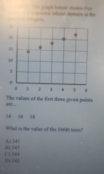 ( Poi) The graph below shows five
tooms of a sequence whose domain is the
posttive integers.
25
20
15
10
5
0
0 1 2 3 4 5 6
The values of the first three given points
are...
14 16 18
What is the value of the 166th term?
A) 341
B) 345
C) 344
D) 343