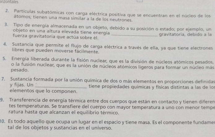 prizontales 
2. Partículas subatómicas con carga eléctrica positiva que se encuentran en el núcleo de los 
átomos; tienen una masa similar a la de los neutrones. 
3. Tipo de energía almacenada en un objeto, debido a su posición o estado; por ejemplo, un 
objeto en una altura elevada tiene energía 
fuerza gravitatoria que actúa sobre él. _gravitatoria, debido a la 
4. Sustancia que permite el flujo de carga eléctrica a través de ella, ya que tiene electrones 
libres que pueden moverse fácilmente. 
5. Energía liberada durante la fisión nuclear, que es la división de núcleos atómicos pesados, 
o la fusión nuclear, que es la unión de núcleos atómicos ligeros para formar un núcleo más 
pesado. 
7. Sustancia formada por la unión química de dos o más elementos en proporciones definidas 
y fijas. Un _tiene propiedades químicas y físicas distintas a las de los 
elementos que lo componen. 
9. Transferencia de energía térmica entre dos cuerpos que están en contacto y tienen diferen 
tes temperaturas. Se transfiere del cuerpo con mayor temperatura a uno con menor tempe 
ratura hasta que alcanzan el equilibrio térmico. 
10. Es todo aquello que ocupa un lugar en el espacio y tiene masa. Es el componente fundamer 
tal de los objetos y sustancias en el universo.