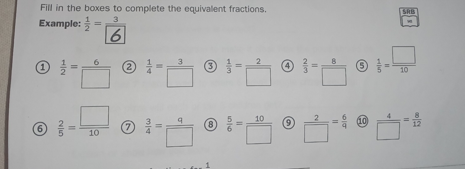 Fill in the boxes to complete the equivalent fractions. SRB 
Example: * É 
141 
1  1/2 = 6/□    1/4 = 3/□    1/3 = 2/□   ④  2/3 = 8/□   ⑤  1/5 = □ /10 
③ 
6  2/5 = □ /10  7  3/4 = q/□   ⑧  5/6 = 10/□   9  2/□  = 6/9  ⑩  4/□  = 8/12 
1