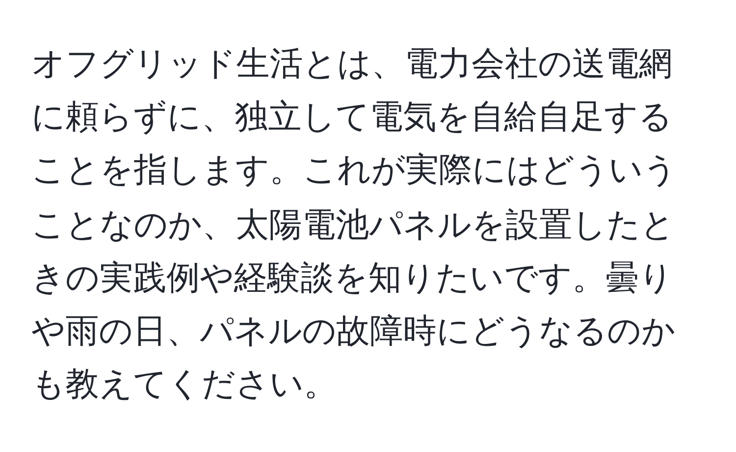 オフグリッド生活とは、電力会社の送電網に頼らずに、独立して電気を自給自足することを指します。これが実際にはどういうことなのか、太陽電池パネルを設置したときの実践例や経験談を知りたいです。曇りや雨の日、パネルの故障時にどうなるのかも教えてください。