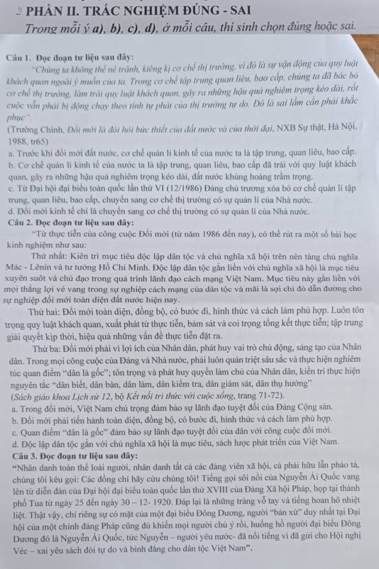 PHÀN II. TRÁC NGHIỆM ĐÚNG - SAI
Trong mỗi ý a), b), c), d), ở mỗi câu, thí sinh chọn đúng hoặc sai.
Câu 1. Đọc đoạn tư liệu sau đây:
''Chúng t  khôn l_n ax° *  tránh, kiêng kị cơ chế thị trưởng, vì đỏ là sự vận động của quy luộn
khách quan ngoài ỷ muốn của ta. Trong cơ chế tập trung quan liêu, bao cấp, chúng ta đã bác bộ
cơ chế thị trường, làm trải quy luật khách quan, gây ra những hậu quả nghiêm trọng kéo dài, rốt
cuộc vẫn phái bị động chạy theo tỉnh tự phát của thị trưởng tự do. Đô là sai lầm cần phải khắc
phục”
(Trường Chinh, Đối mới là đội hỏi bức thiết của đất nước và của thời đại, NXB Sự thật, Hà Nội,
1988, tr65)
a. Trước khi đổi mới đất nước, cơ chế quản lí kinh tế của nước ta là tập trung, quan liêu, bao cấp.
b. Cơ chế quản lí kinh tế của nước ta là tập trung, quan liêu, bao cấp đã trái với quy luật khách
quan, gây ra những hậu quả nghiêm trọng kéo dài, đất nước khúng hoáng trầm trọng.
c. Từ Đại hội đại biểu toàn quốc lần thứ VI (12/1986) Đảng chủ trương xóa bỏ cơ chế quản lí tập
trung, quan liêu, bao cấp, chuyển sang cơ chế thị trường có sự quản lí của Nhà nước.
d. Đổi mới kinh tế chỉ là chuyển sang cơ chế thị trường có sự quân lí của Nhà nước.
Câu 2. Đọc đoạn tư liệu sau đây:
*Từ thực tiễn của công cuộc Đổi mới (từ năm 1986 đến nay), có thể rút ra một số bài học
kinh nghiệm như sau:
Thứ nhất: Kiên trì mục tiêu độc lập dân tộc và chủ nghĩa xã hội trên nên táng chú nghĩa
Mác - Lênin và tư tướng Hồ Chí Minh. Độc lập dân tộc gẫn liền với chủ nghĩa xã hội là mục tiêu
xuyên suốt và chủ đạo trong quá trình lãnh đạo cách mạng Việt Nam. Mục tiêu này gắn liền với
mọi thắng lợi vẻ vang trong sự nghiệp cách mạng của dân tộc và mãi là sợi chỉ đó dẫn đường cho
sự nghiệp đối mới toàn diện đất nước hiện nay.
Thứ hai: Đổi mới toàn diện, đồng bộ, có bước đi, hình thức và cách làm phù hợp. Luôn tôn
trọng quy luật khách quan, xuất phát từ thực tiễn, bám sát và coi trọng tổng kết thực tiển; tập trung
giải quyết kịp thời, hiệu quả những vẫn đề thực tiễn đặt ra.
Thứ ba: Đổi mới phải vì lợi ích của Nhân dân, phát huy vai trò chủ động, sáng tạo của Nhân
dân. Trong mọi công cuộc của Đảng và Nhà nước, phải luôn quán triệt sâu sắc và thực hiện nghiêm
túc quan điểm “dân là gốc”; tôn trọng và phát huy quyền làm chủ của Nhân dân, kiển trì thực hiện
nguyên tắc “dân biết, dân bản, dân làm, dân kiểm tra, dân giám sát, dân thụ hưởng”
(Sách giáo khoa Lịch sử 12, bộ Kết nổi trì thức với cuộc sống, trang 71-72).
a. Trong đổi mới, Việt Nam chú trọng đảm bảo sự lãnh đạo tuyệt đổi của Đảng Cộng sản.
b. Đổi mới phải tiến hành toàn diện, đồng bộ, có bước đi, hình thức và cách làm phù hợp.
c. Quan điểm “dân là gốc” đảm bảo sự lãnh đạo tuyệt đối của dân với công cuộc đổi mới.
d. Độc lập dân tộc gắn với chủ nghĩa xã hội là mục tiêu, sách lược phát triển của Việt Nam.
Câu 3. Đọc đoạn tư liệu sau đây:
*Nhân danh toàn thể loài người, nhân danh tất cả các đáng viên xã hội, cá phái hữu lẫn pháo tả,
chúng tôi kêu gọi: Các đồng chí hãy cứu chúng tôi! Tiếng gọi sôi nổi của Nguyễn Ái Quốc vang
lên từ diễn đân của Đại hội đại biểu toàn quốc lần thứ XVIII của Đảng Xã hội Pháp, họp tại thành
phố Tua từ ngày 25 đến ngày 30 - 12- 1920. Đấp lại là những tràng vỗ tay và tiếng hoan hộ nhiệt
liệt. Thật vậy, chỉ riêng sự có mặt của một đại biểu Đông Dương, người “bản xứ” duy nhất tại Đại
hội của một chính đảng Pháp cũng đủ khiển mọi người chú ý rồi, huồng hồ người đại biểu Đông
Dương đó là Nguyễn Ái Quốc, tức Nguyễn - người yêu nước- đã nổi tiếng vì đã gứi cho Hội nghị
Véc - xai yêu sách đòi tự do và bình đăng cho dân tộc Việt Nam".