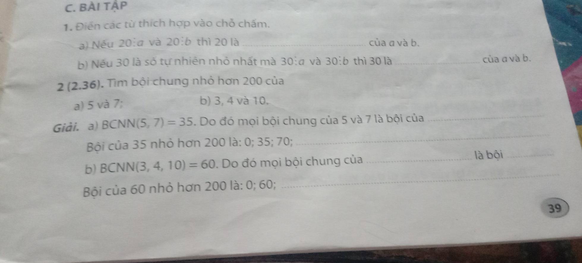 BÀI TậP 
1. Điển các từ thích hợp vào chỗ chấm. 
a) Néu 20:a và 20:b thì 20 là _của a và b. 
b) Nếu 30 là số tự nhiên nhỏ nhất mà 30:a và 30:b thì 30 là_ 
của a và b.
2(2.36). Tìm bội chung nhỏ hơn 200 của 
a) 5 và 7; 
b) 3, 4 và 10. 
Giải. a) BCN N I(5,7)=35. Do đó mọi bội chung của 5 và 7 là bội của 
_ 
Bội của 35 nhỏ hơn 200 là: 0; 35; 70; 
_ 
b) BCNN(3,4,10)=60. Do đó mọi bội chung của_ 
là bội_ 
Bội của 60 nhỏ hơn 200 là: 0; 60; 
_
39