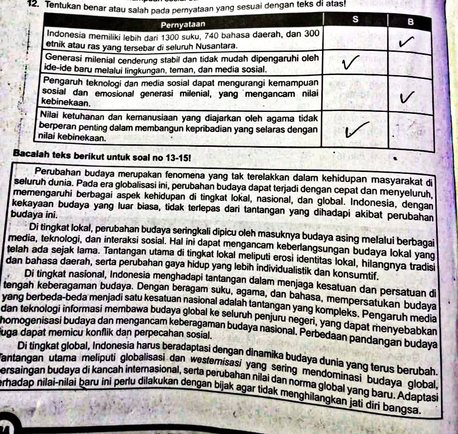 Tentukan benar yang sesuai dengan teks di atas!
Perubahan budaya merupakan fenomena yang tak terelakkan dalam kehidupan masyarakat di
seluruh dunia. Pada era globalisasi ini, perubahan budaya dapat terjadi dengan cepat dan menyeluruh,
memengaruhi berbagai aspek kehidupan di tingkat lokal, nasional, dan global. Indonesia, dengan
kekayaan budaya yang luar biasa, tidak terlepas dari tantangan yang dihadapi akibat perubahan
budaya ini.
Di tingkat lokal, perubahan budaya seringkali dipicu oleh masuknya budaya asing melalui berbagai
media, teknologi, dan interaksi sosial. Hal ini dapat mengancam keberlangsungan budaya lokal yang
telah ada sejak lama. Tantangan utama di tingkat lokal meliputi erosi identitas lokal, hilangnya tradisi
dan bahasa daerah, serta perubahan gaya hidup yang lebih individualistik dan konsumtif.
Di tingkat nasional, Indonesia menghadapi tantangan dalam menjaga kesatuan dan persatuan di
tengah keberagaman budaya. Dengan beragam suku, agama, dan bahasa, mempersatukan budaya
yang berbeda-beda menjadi satu kesatuan nasional adalah tantangan yang kompleks. Pengaruh media
dan teknologi informasi membawa budaya global ke seluruh penjuru negeri, yang dapat menyebabkan
homogenisasi budaya dan mengancam keberagaman budaya nasional. Perbedaan pandangan budaya
juga dapat memicu konflik dan perpecahan sosial.
Di tingkat global, Indonesia harus beradaptasi dengan dinamika budaya dunia yang terus berubah.
Tantangan utama meliputi globalisasi dan westemisasi yang sering mendominasi budaya global,
ersaingan budaya di kancah internasional, serta perubahan nilai dan norma global yang baru. Adaptasi
erhadap nilai-nilai baru ini perlu dilakukan dengan bijak agar tidak menghilangkan jati diri bangsa.