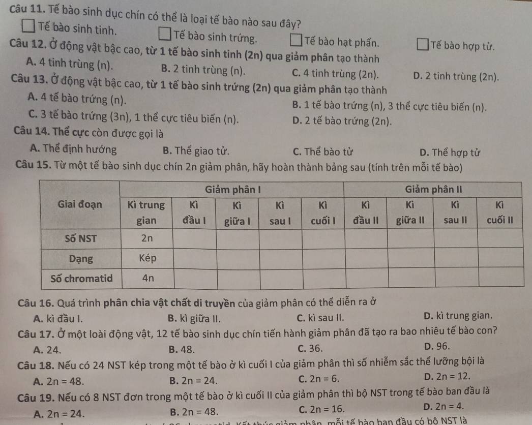 Tế bào sinh dục chín có thể là loại tế bào nào sau đây?
Tế bào sinh tinh. Tế bào sinh trứng. Tế bào hạt phấn. Tế bào hợp tử.
Câu 12. Ở động vật bậc cao, từ 1 tế bào sinh tinh (2n) qua giảm phân tạo thành
A. 4 tinh trùng (n). B. 2 tinh trùng (n). C. 4 tinh trùng (2n). D. 2 tinh trùng (2n).
Câu 13. Ở động vật bậc cao, từ 1 tế bào sinh trứng (2n) qua giảm phân tạo thành
A. 4 tế bào trứng (n). B. 1 tế bào trứng (n), 3 thể cực tiêu biến (n).
C. 3 tế bào trứng (3n), 1 thể cực tiêu biến (n). D. 2 tế bào trứng (2n).
Câu 14. Thể cực còn được gọi là
A. Thể định hướng B. Thể giao tử. C. Thể bào tử D. Thể hợp tử
Câu 15. Từ một tế bào sinh dục chín 2n giảm phân, hãy hoàn thành bảng sau (tính trên mỗi tế bào)
Câu 16. Quá trình phân chia vật chất di truyền của giảm phân có thể diễn ra ở
A. kì đầu I. B. kì giữa II. C. kì sau II. D. kì trung gian.
Câu 17. Ở một loài động vật, 12 tế bào sinh dục chín tiến hành giảm phân đã tạo ra bao nhiêu tế bào con?
A. 24. B. 48. C. 36. D. 96.
Câu 18. Nếu có 24 NST kép trong một tế bào ở kì cuối I của giảm phân thì số nhiễm sắc thể lưỡng bội là
A. 2n=48. B. 2n=24. C. 2n=6.
D. 2n=12.
Câu 19. Nếu có 8 NST đơn trong một tế bào ở kì cuối II của giảm phân thì bộ NST trong tế bào ban đầu là
A. 2n=24.
B. 2n=48. C. 2n=16. D. 2n=4.
ất thúc giảm nhân, mỗi tế bào ban đầu có bộ NST là