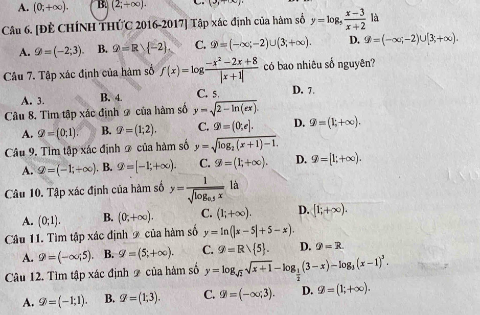 A. (0;+∈fty ). B. (2;+∈fty ). C. (3,+∈fty )
Câu 6. [ĐÊ CHÍNH THỨC 2016-2017] Tập xác định của hàm số y=log _5 (x-3)/x+2  là
A. varPhi =(-2;3). B. varPhi =R -2 . C. varPhi =(-∈fty ;-2)∪ (3;+∈fty ). D. varPhi =(-∈fty ;-2)∪ [3;+∈fty ).
Câu 7. Tập xác định của hàm số f(x)=log  (-x^2-2x+8)/|x+1|  có bao nhiêu số nguyên?
D. 7.
A. 3. B. 4.
C. 5.
Câu 8. Tìm tập xác định 2 của hàm số y=sqrt(2-ln (ex)).
A. varPhi =(0;1). B. varPhi =(1;2). C. varPhi =(0;e]. D. varPhi =(1;+∈fty ).
Câu 9. Tìm tập xác định 2 của hàm số y=sqrt(log _2)(x+1)-1.
A. varnothing =(-1;+∈fty ). B. varPhi =[-1;+∈fty ). C. varPhi =(1;+∈fty ). D. varPhi =[1;+∈fty ).
Câu 10. Tập xác định của hàm số y=frac 1sqrt(log _0.5)xla
A. (0;1). B. (0;+∈fty ). C. (1;+∈fty ). D. [1;+∈fty ).
Câu 11. Tìm tập xác định 9 của hàm số y=ln (|x-5|+5-x).
A. varPhi =(-∈fty ;5) B. varPhi =(5;+∈fty ). C. varnothing =Rvee  5 . D.  enclose
Câu 12. Tìm tập xác định 2 của hàm số y=log _sqrt(2)sqrt(x+1)-log _ 1/2 (3-x)-log _3(x-1)^3.
A. varnothing =(-1;1). B. varPhi =(1;3). C. varPhi =(∈fty ,3). D. varPhi =(1;+∈fty ).