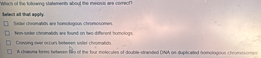 Which of the following statements about the meiosis are correct?
Select all that apply.
Sister chromatids are homologous chromosomes.
Non-sister chromatids are found on two different homologs.
Crossing over occurs between sister chromatids.
A chiasma forms between two of the four molecules of double-stranded DNA on duplicated homologous chromosomes