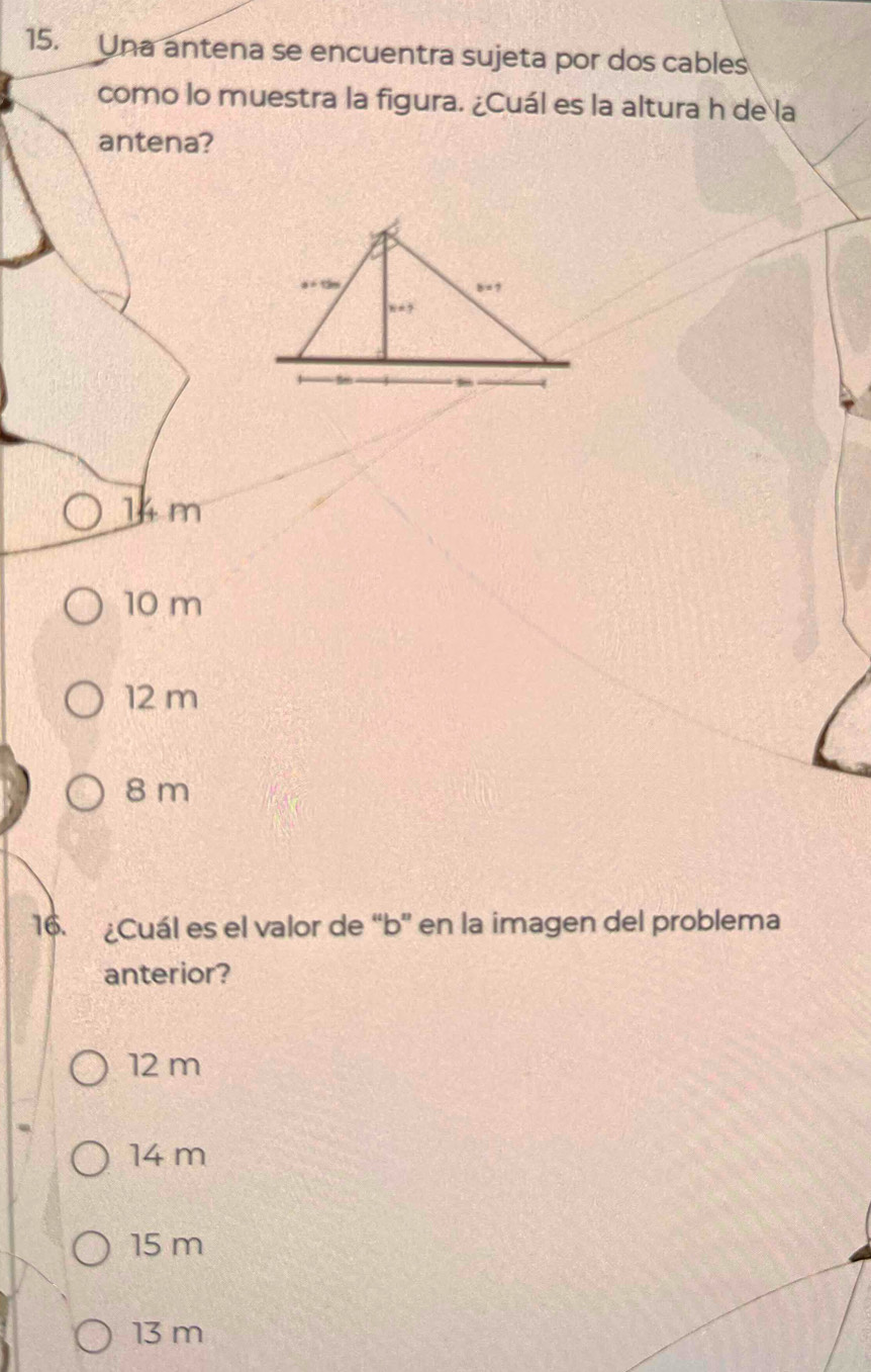 Una antena se encuentra sujeta por dos cables
como lo muestra la figura. ¿Cuál es la altura h de la
antena?
14 m
10 m
12 m
8 m
16. ¿Cuál es el valor de “ b ” en la imagen del problema
anterior?
12 m
14 m
15 m
13 m