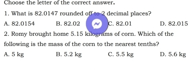 Choose the letter of the correct answer.
1. What is 82.0147 rounded off to 2 decimal places?
A. 82.0154 B. 82.02 C. 82.01 D. 82.015
2. Romy brought home 5.15 kilograms of corn. Which of the
following is the mass of the corn to the nearest tenths?
A. 5 kg B. 5.2 kg C. 5.5 kg D. 5.6 kg