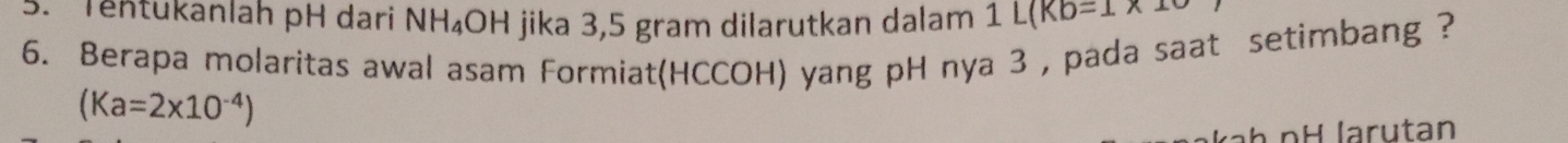 Tentükanlah pH dari NH_4 OH jika 3,5 gram dilarutkan dalam 1L(Kb=1* 1
6. Berapa molaritas awal asam Formiat(HCCOH) yang pH nya 3 , pada saat setimbang ?
(Ka=2* 10^(-4))
ab pH larutan