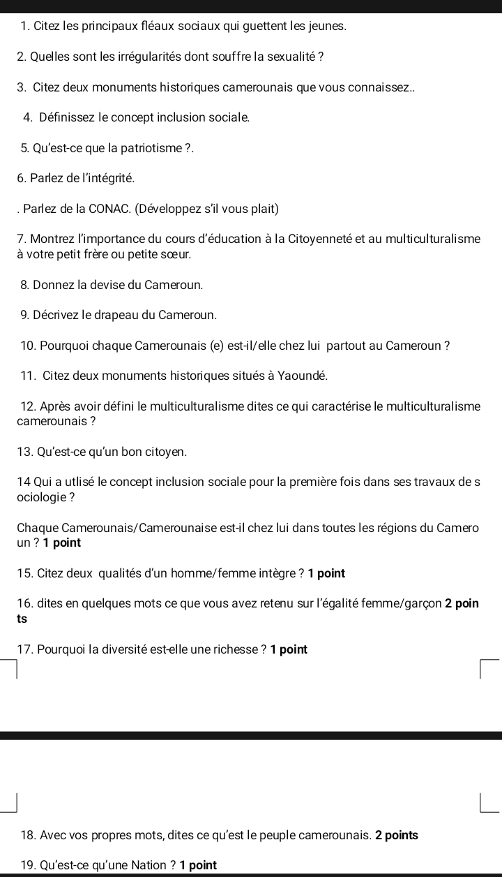 Citez les principaux fléaux sociaux qui guettent les jeunes. 
2. Quelles sont les irrégularités dont souffre la sexualité ? 
3. Citez deux monuments historiques camerounais que vous connaissez.. 
4. Définissez le concept inclusion sociale. 
5. Qu'est-ce que la patriotisme ?. 
6. Parlez de l'intégrité. 
. Parlez de la CONAC. (Développez s'il vous plait) 
7. Montrez l'importance du cours d'éducation à la Citoyenneté et au multiculturalisme 
à votre petit frère ou petite sœur. 
8. Donnez la devise du Cameroun. 
9. Décrivez le drapeau du Cameroun. 
10. Pourquoi chaque Camerounais (e) est-il/elle chez lui partout au Cameroun ? 
11. Citez deux monuments historiques situés à Yaoundé. 
12. Après avoir défini le multiculturalisme dites ce qui caractérise le multiculturalisme 
camerounais ? 
13. Qu'est-ce qu'un bon citoyen. 
14 Qui a utlisé le concept inclusion sociale pour la première fois dans ses travaux de s 
ociologie ? 
Chaque Camerounais/Camerounaise est-il chez lui dans toutes les régions du Camero 
un ? 1 point 
15. Citez deux qualités d'un homme/femme intègre ? 1 point 
16. dites en quelques mots ce que vous avez retenu sur l'égalité femme/garçon 2 poin 
ts 
17. Pourquoi la diversité est-elle une richesse ? 1 point 
18. Avec vos propres mots, dites ce qu’est le peuple camerounais. 2 points 
19. Qu'est-ce qu'une Nation ? 1 point