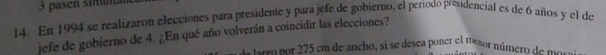 pasen simá 
14. En 1994 se realizaron elecciones para presidente y para jefe de gobierno, el periodo presidencial es de 6 años y el de 
jefe de gobierno de 4. ¿En qué año volverán a coincidir las elecciones? 
d srson r 5 cm de ancho, si se desea poner el mesor número de mo