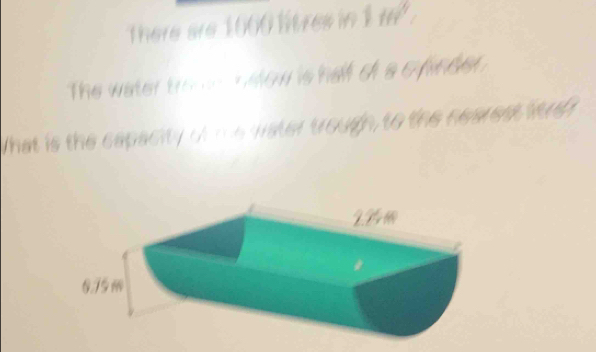 There are 1660 litres in 1 m. 
The water tro dow is half of s cfinder 
What is the capacity of me water trough, to the nearest lire?