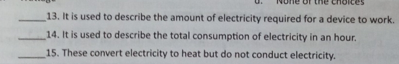 None of the choices
_13. It is used to describe the amount of electricity required for a device to work.
_14. It is used to describe the total consumption of electricity in an hour.
_15. These convert electricity to heat but do not conduct electricity.