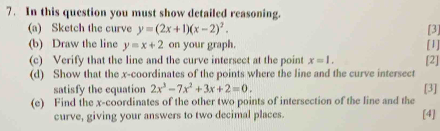 In this question you must show detailed reasoning. 
(a) Sketch the curve y=(2x+1)(x-2)^2. [3] 
(b) Draw the line y=x+2 on your graph. [1] 
(c) Verify that the line and the curve intersect at the point x=1. [2] 
(d) Show that the x-coordinates of the points where the line and the curve intersect 
satisfy the equation 2x^3-7x^2+3x+2=0. [3] 
(e) Find the x-coordinates of the other two points of intersection of the line and the 
curve, giving your answers to two decimal places. [4]