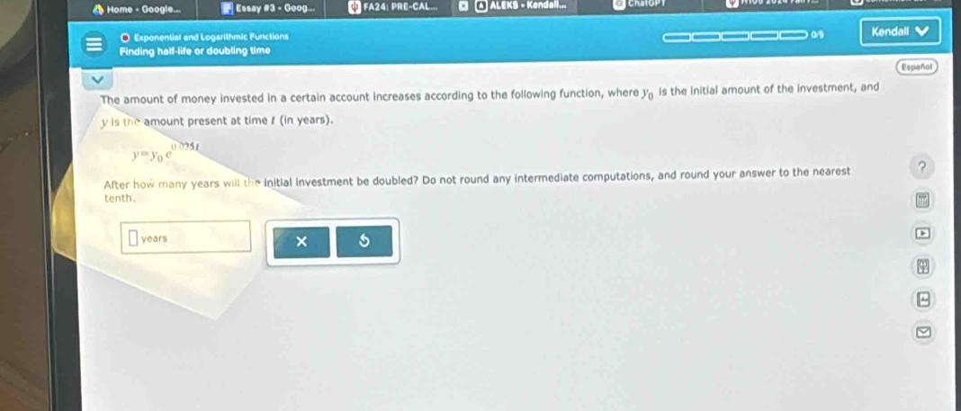 Home - Google... Essay #3 - Goog... FA24: PRE-CAL... a A ALEKS - Kendall... 
O Exponential and Logarithmic Functions _ Kendall v 
Finding half-life or doubling time 
Español 
The amount of money invested in a certain account increases according to the following function, where )^circ  e is the initial amount of the investment, and
y is the amount present at time f (in years).
y=y_0e^(0.095t)
After how many years will the initial investment be doubled? Do not round any intermediate computations, and round your answer to the nearest ? 
tenth. 
m 
years × s 
φ