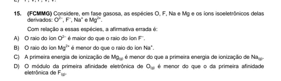 (FCMMG) Considere, em fase gasosa, as espécies O, F, Na e Mg e os íons isoeletrônicos delas
derivados: O^(2-), F^-, Na^+ e Mg^(2+). 
Com relação a essas espécies, a afirmativa errada é:
A) O raio do íon O^(2-) é maior do que o raio do íon F.
B) O raio do íon Mg^(2+) é menor do que o raio do íon Na*.
C) A primeira energia de ionização de Mg_(g) é menor do que a primeira energia de ionização de Na_(g).
D) O módulo da primeira afinidade eletrônica de O_(g) é menor do que o da primeira afinidade
eletrônica de F_(g).