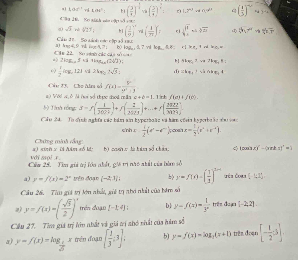 a) 1,04^(1,7) và 1,04^2; b) ( 3/5 )^- 2/5  và ( 3/5 )^- 3/5 ; c) 1,2^(0.3) và 0,9^(1.8); d) ( 1/3 )^-0,4 và 3^(-a_2)
Câu 20. So sánh các cặp số sau:
a) sqrt(3) và sqrt[5](27); b) ( 1/9 )^4 và ( 1/27 )^3; c) sqrt[3](frac 1)5 và sqrt[5](25) d) sqrt[9](0,7^(10)) và sqrt[10](0,7^9)
Câu 21. So sánh các cặp số sau:
a) log 4,9 và log . 5, 2 ; b) log _0.30,7 và log _0.30,8 c) log _π 3 và log _3π .
Câu 22. So sánh các cặp số sau:
a) 2log _0.65 và 3log _0.6(2sqrt[3](3)) b) 6log _52 và 2log _56
c)  1/2 log _2121 và 2log _22sqrt(3); d) 2log _37 và 6log _94.
Câu 23. Cho hàm số f(x)= 9^x/9^x+3 .
a) Với a, b là hai số thực thoả mãn a+b=1. Tính f(a)+f(b).
b) Tính tổng: S=f( 1/2023 )+f( 2/2023 )+...+f( 2022/2023 ).
Câu 24. Ta định nghĩa các hàm sin hyperbolic và hàm côsin hyperbolic như sau:
sin hx= 1/2 (e^x-e^(-x));cos hx= 1/2 (e^x+e^(-x)).
Chứng minh rằng:
a) sinh x là hàm số lẻ; b) cosh x là hàm số chẵn; c) (cos hx)^2-(sin hx)^2=1
với mọi x ,
Câu 25. Tìm giá trị lớn nhất, giá trị nhỏ nhất của hàm số
a) y=f(x)=2^x trên đoạn [-2;3] b) y=f(x)=( 1/3 )^2x-1 trên đoạn [-1;2].
Câu 26. Tìm giá trị lớn nhất, giá trị nhỏ nhất của hàm số
a) y=f(x)=( sqrt(5)/2 )^x trên đoạn [-1;4]
b) y=f(x)= 1/3^x  trên đoạn [-2;2].
Câu 27. Tìm giá trị lớn nhất và giá trị nhỏ nhất của hàm số
a) y=f(x)=log _ 1/sqrt(3) x trên đoạn [ 1/3 ;3]; b) y=f(x)=log _2(x+1) trên đoạn [- 1/2 ;3].