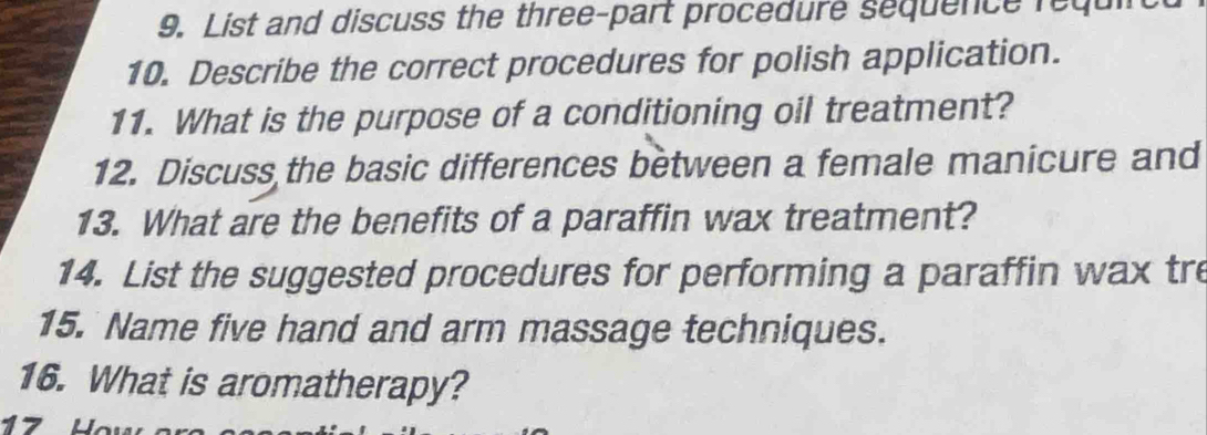 List and discuss the three-part procedure sequence requi 
10. Describe the correct procedures for polish application. 
11. What is the purpose of a conditioning oil treatment? 
12. Discuss the basic differences between a female manicure and 
13. What are the benefits of a paraffin wax treatment? 
14. List the suggested procedures for performing a paraffin wax tre 
15. Name five hand and arm massage techniques. 
16. What is aromatherapy?