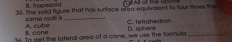 B. trapezoid D All of the above
35. The solid figure that has surface area equivalent to four times the
same radii is_
.
A. cube C. tetrahedron
B. cone D. sphere
36. To aet the lateral area of a cone, we use the formula_
.