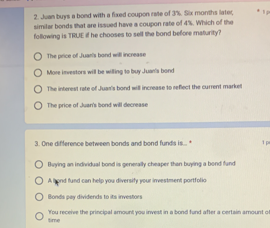 Juan buys a bond with a fixed coupon rate of 3%. Six months later, 1 p
similar bonds that are issued have a coupon rate of 4%. Which of the
following is TRUE if he chooses to sell the bond before maturity?
The price of Juan's bond will increase
More investors will be willing to buy Juan's bond
The interest rate of Juan's bond will increase to reflect the current market
The price of Juan's bond will decrease
3. One difference between bonds and bond funds is... * 1 p
Buying an individual bond is generally cheaper than buying a bond fund
A bond fund can help you diversify your investment portfolio
Bonds pay dividends to its investors
You receive the principal amount you invest in a bond fund after a certain amount of
time