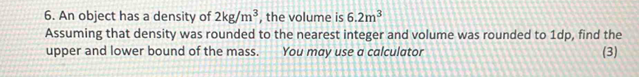 An object has a density of 2kg/m^3 , the volume is 6.2m^3
Assuming that density was rounded to the nearest integer and volume was rounded to 1dp, find the 
upper and lower bound of the mass. You may use a calculator (3)