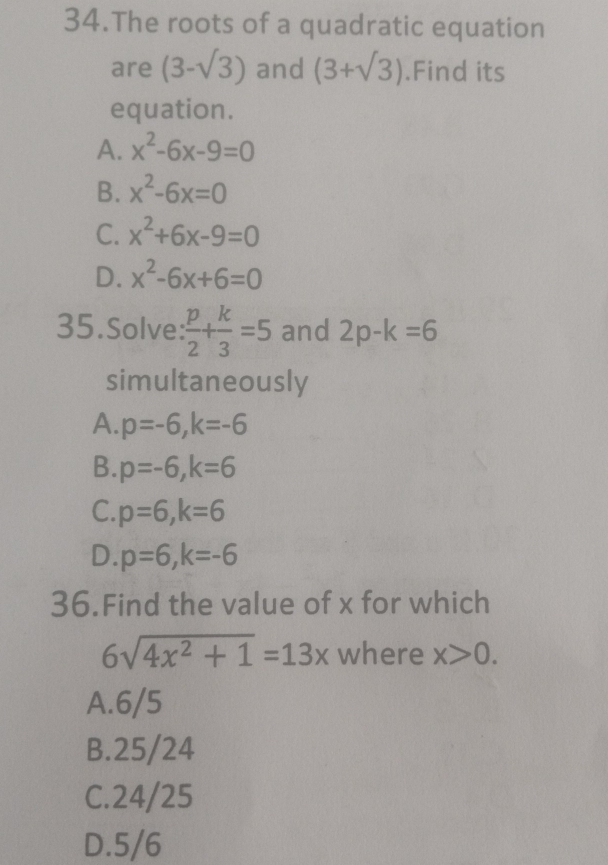 The roots of a quadratic equation
are (3-sqrt(3)) and (3+sqrt(3)).Find its
equation.
A. x^2-6x-9=0
B. x^2-6x=0
C. x^2+6x-9=0
D. x^2-6x+6=0
35.Solve:  p/2 + k/3 =5 and 2p-k=6
simultaneously
A. p=-6, k=-6
B. p=-6, k=6
C. p=6, k=6
D. p=6, k=-6
36.Find the value of x for which
6sqrt(4x^2+1)=13x where x>0.
A. 6/5
B. 25/24
C. 24/25
D. 5/6