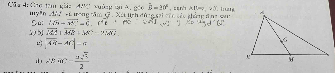 Cho tam giác ABC vuông tại A, góc widehat B=30° , cạnh AB=a , với trung
tuyến AM và trọng tâm G . Xét tính đúng sai của các khẳng định sau:
Sa) vector MB+vector MC=vector 0.
≌b) vector MA+vector MB+vector MC=2vector MG.
c) |vector AB-vector AC|=a
d) overline AB.overline BC= asqrt(3)/2 