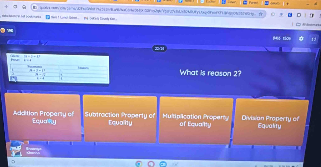 Lupho Clever | Parent dekalt 
quizizz.com/join/game/U2FsdGVkX1%252BnrtLa9UWaC6NwD68jXIGXPoyZqNfYgsFz7x8dJ4B2MRJFy9Axqy3FaoYKFLQPdjsj0fx353W8Hg.. *
dekaibcentral.net bookmarks Semn 1 Lunch Sched..  DeKaib County Cen... All Boskmarka
190
8416 1506 【】
22/25
Given: 3k+5=17
Prove: k=4
What is reason 2?
Addition Property of Subtraction Property of Multiplication Property Division Property of
Equalnty Equality of Equality Equality
a
Bhoavya
Khanno