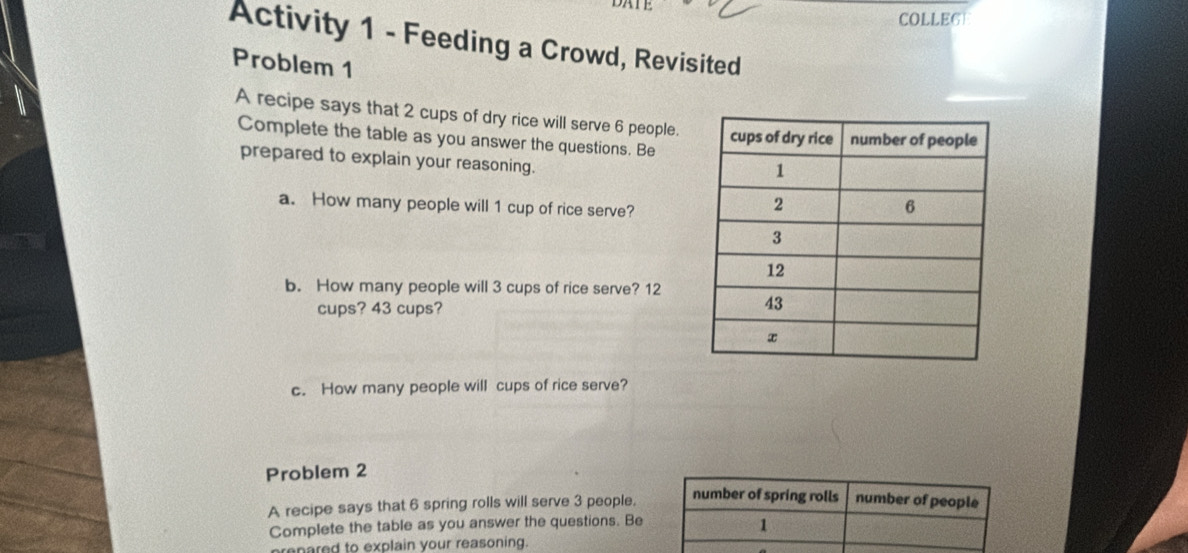 COLLE6 
Activity 1 - Feeding a Crowd, Revisited 
Problem 1 
A recipe says that 2 cups of dry rice will serve 6 people. 
Complete the table as you answer the questions. Be 
prepared to explain your reasoning. 
a. How many people will 1 cup of rice serve? 
b. How many people will 3 cups of rice serve? 12
cups? 43 cups? 
c. How many people will cups of rice serve? 
Problem 2 
A recipe says that 6 spring rolls will serve 3 people. number of spring rolls number of people 
Complete the table as you answer the questions. Be 
1 
prenared to explain your reasoning.